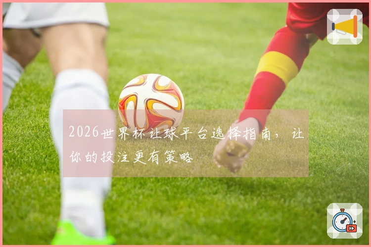 2026世界杯让球平台选择指南，让你的投注更有策略