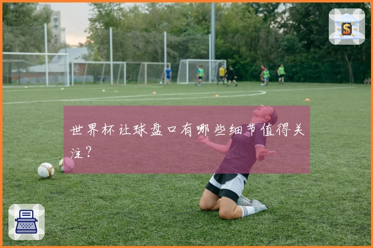 世界杯让球盘口有哪些细节值得关注？