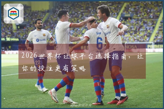 2026世界杯让球平台选择指南，让你的投注更有策略